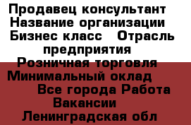 Продавец-консультант › Название организации ­ Бизнес класс › Отрасль предприятия ­ Розничная торговля › Минимальный оклад ­ 35 000 - Все города Работа » Вакансии   . Ленинградская обл.